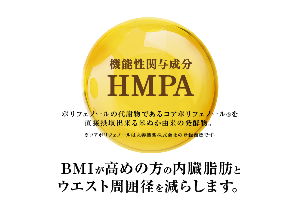 機能性関与成分 HMPA
 ポリフェノールの代謝物であるコアポリフェノール®を直接摂取出来る米ぬか由来の発酵物。※コアポリフェノールは丸善製薬株式会社の登録商標です。BMIが高めの方の内臓脂肪と
ウエスト周囲径を減らします。
