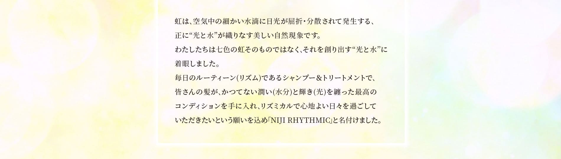 皆さんの髪が､かつてない潤い(水分)と輝き(光)を纏った最高のコンディションを手に入れ､リズミカルで心地よい日々を過ごしていただきたいという願いを込め｢NIJI RHYTHMIC｣と名付けました。