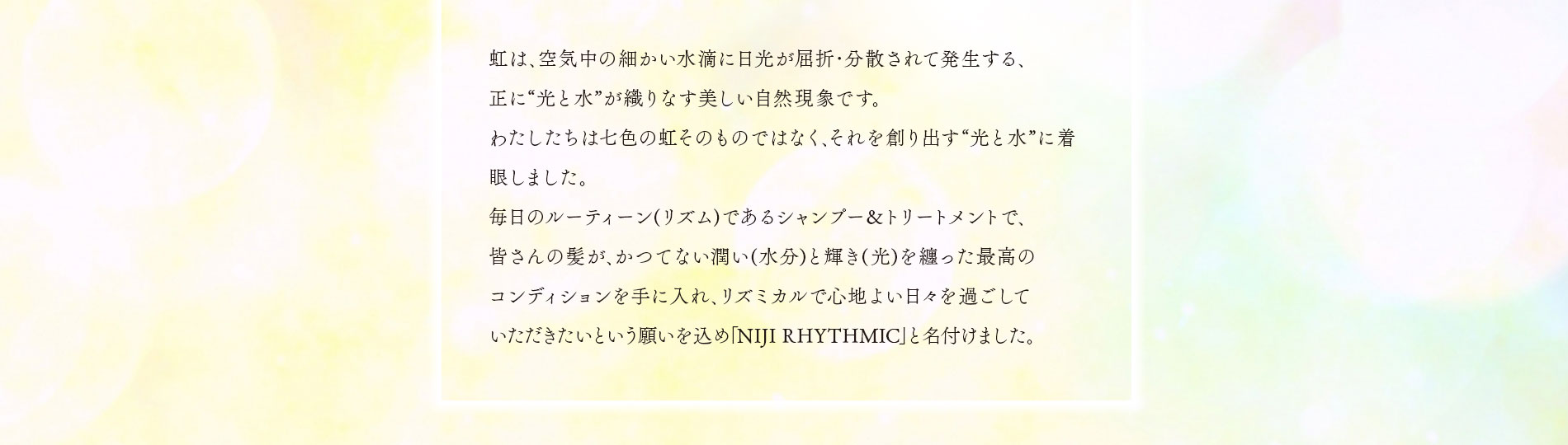 皆さんの髪が､かつてない潤い(水分)と輝き(光)を纏った最高のコンディションを手に入れ､リズミカルで心地よい日々を過ごしていただきたいという願いを込め｢NIJI RHYTHMIC｣と名付けました。
