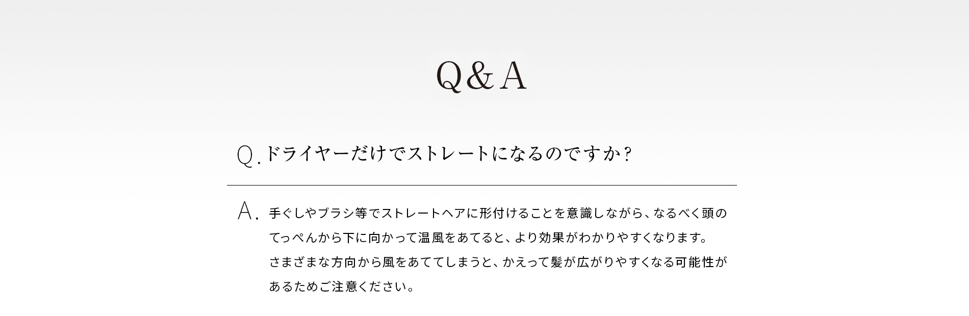 Qドライヤーだけでストレートになるのですか?Aドライヤーの熱い風をできる限り、乾かしたい方向にブラシなどで整えながら乾かすと、より効果がわかりやすいです。できるだけ一定方向へ上から下へ伸ばすように意識して乾かしてください。