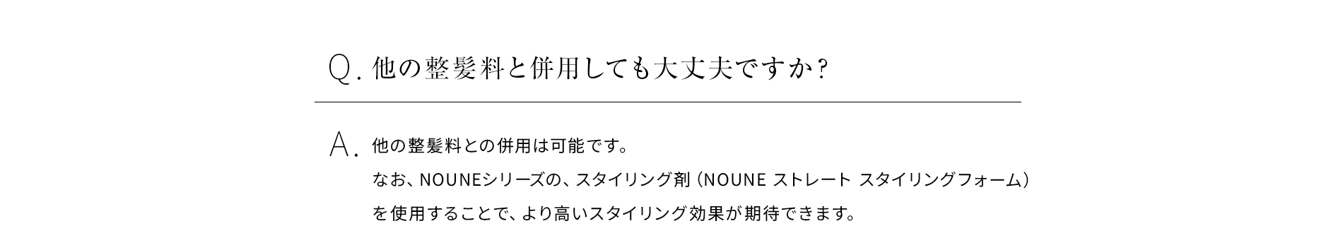 Q他の整髪料と併用しても大丈夫ですか？他の整髪料との併用は可能です。 なお、NOUNEシリーズの、スタイリング剤（NOUNE ストレート スタイリングフォーム）を使用することで、より高いスタイリング効果が期待できます。 
