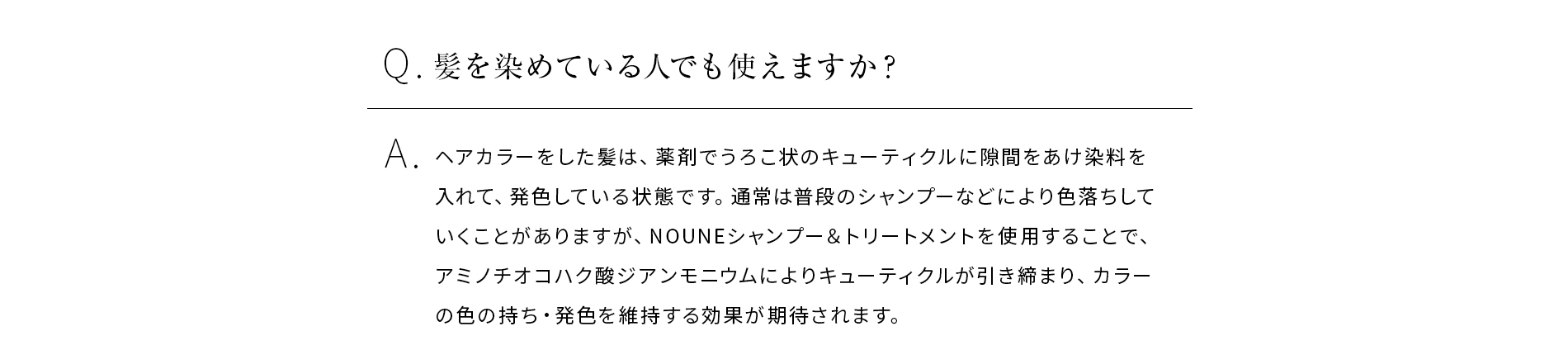 Q髪を染めている人でも使えますか?ANOUNEシャンプー&トリートメントを使用することで、加水分解ケラチンや加水分解シルクのダメージ保護作用により、キューティクルを保護し、カラーの色の持ち発色を維持する効果も期待されます。