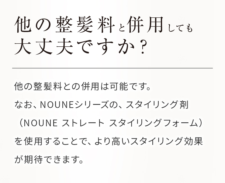 他の整髪料と併用しても大丈夫ですか？他の整髪料との併用は可能です。 なお、NOUNEシリーズの、スタイリング剤（NOUNE ストレート スタイリングフォーム）を使用することで、より高いスタイリング効果が期待できます。 
